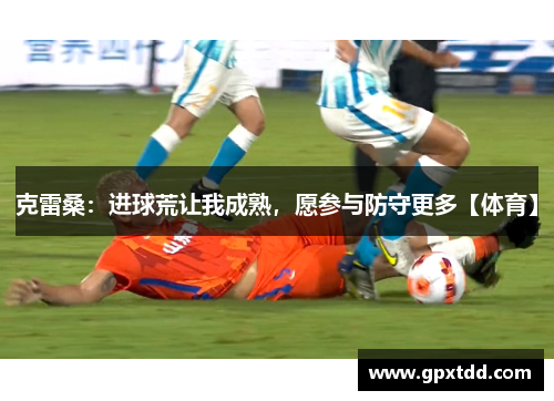 克雷桑：进球荒让我成熟，愿参与防守更多【体育】