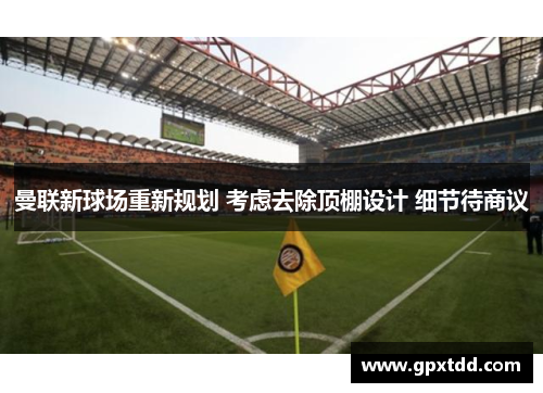 曼联新球场重新规划 考虑去除顶棚设计 细节待商议